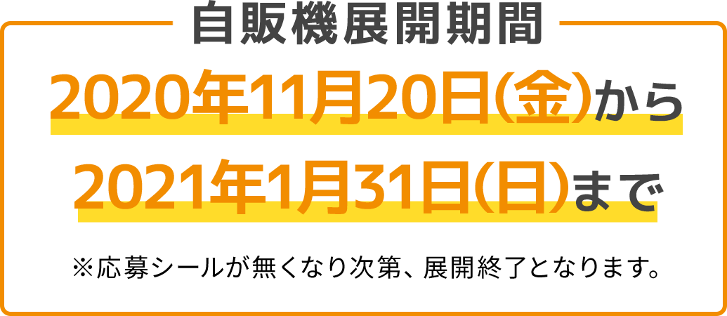 自販機展開期間 2020年11月20日(金)から2021年1月31日(日)まで　※応募シールが無くなり次第、展開終了となります。