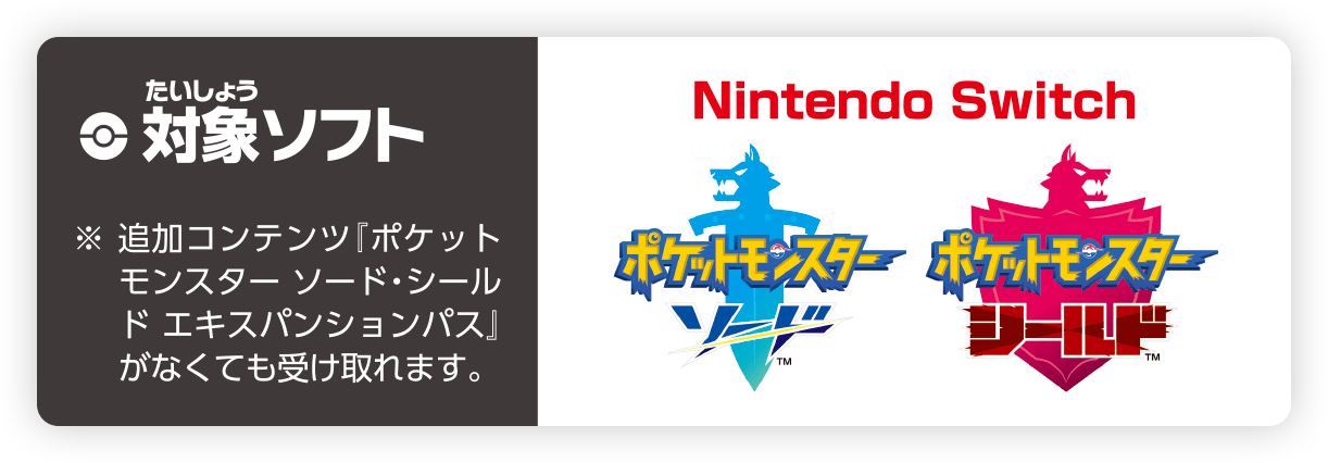 対象ソフト ※追加コンテンツ『ポケットモンスター ソード・シールド エキスパンションパス』がなくても受け取れます。